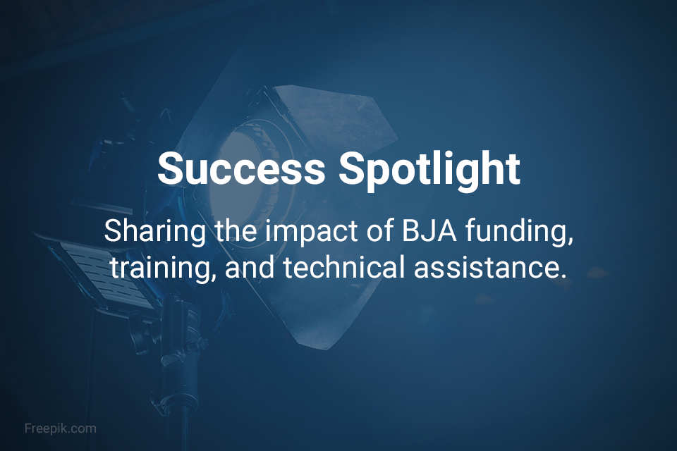 Success Spotlight - Sharing the impact of BJA funding, training, and technical assistance